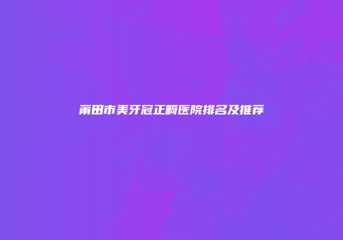 莆田市美牙冠正畸医院排名及推荐