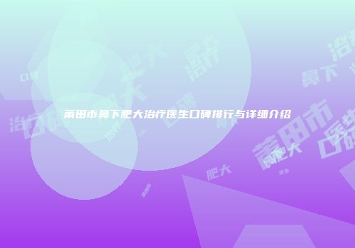 莆田市鼻下肥大治疗医生口碑排行与详细介绍