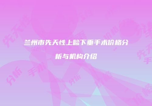 兰州市先天性上睑下垂手术价格分析与机构介绍