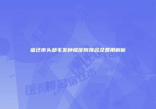 宿迁市头部毛发种植医院排名及费用解析