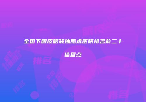 全国下眼皮眼袋抽脂术医院排名前二十佳盘点