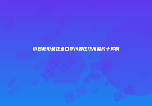 南昌隐形矫正全口保持器医院排名前十揭晓