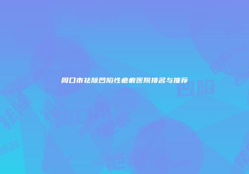 周口市祛除凹陷性疤痕医院排名与推荐