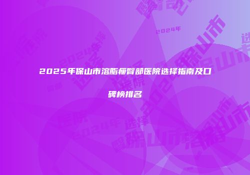 2025年保山市溶脂瘦臀部医院选择指南及口碑榜排名
