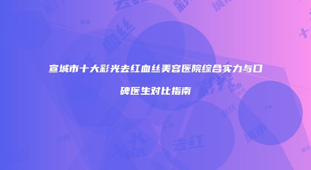 宣城市十大彩光去红血丝美容医院综合实力与口碑医生对比指南