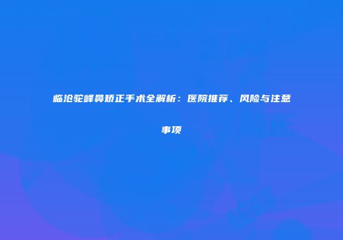 临沧驼峰鼻矫正手术全解析：医院推荐、风险与注意事项