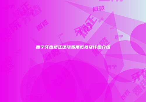 西宁牙齿矫正医院费用概览及详细介绍