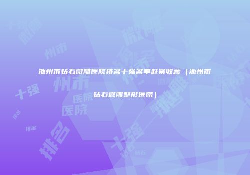 池州市钻石微雕医院排名十强名单赶紧收藏（池州市钻石微雕整形医院）