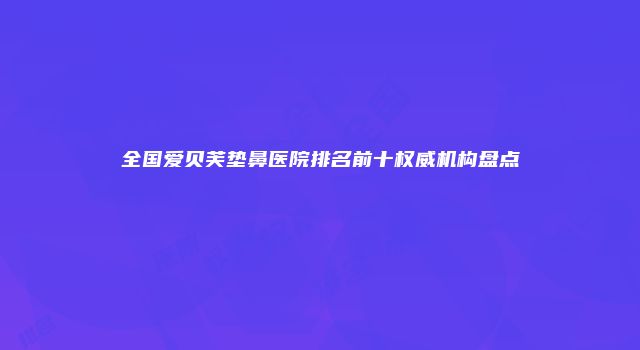 全国爱贝芙垫鼻医院排名前十权威机构盘点