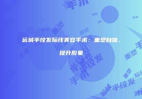运城半纹发际线美容手术：重塑自信，提升形象