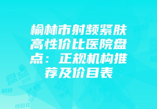 榆林市射频紧肤高性价比医院盘点：正规机构推荐及价目表