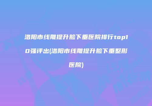 洛阳市线雕提升脸下垂医院排行top10强评出(洛阳市线雕提升脸下垂整形医院)