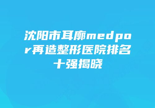 沈阳市耳廓medpor再造整形医院排名十强揭晓