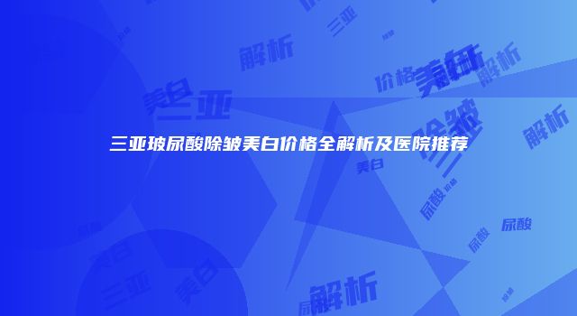 三亚玻尿酸除皱美白价格全解析及医院推荐