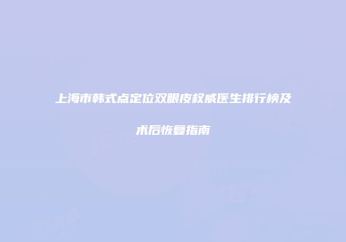 上海市韩式点定位双眼皮权威医生排行榜及术后恢复指南