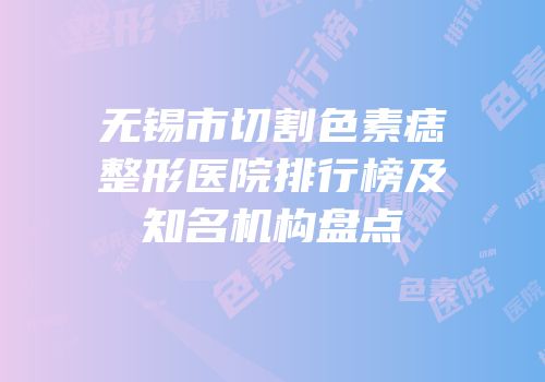 无锡市切割色素痣整形医院排行榜及知名机构盘点