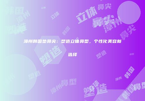 漳州韩国垫鼻尖：塑造立体鼻型，个性化美容新选择