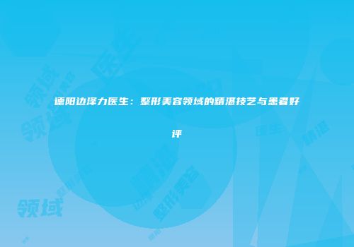 德阳边泽力医生：整形美容领域的精湛技艺与患者好评