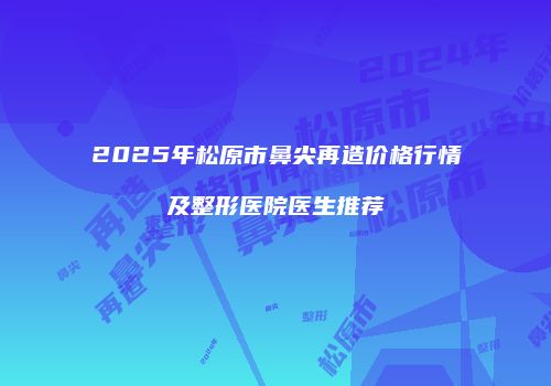 2025年松原市鼻尖再造价格行情及整形医院医生推荐