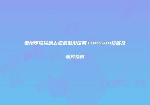 宿州市玻尿酸去疤痕整形医院TOP5&10排名及选择指南