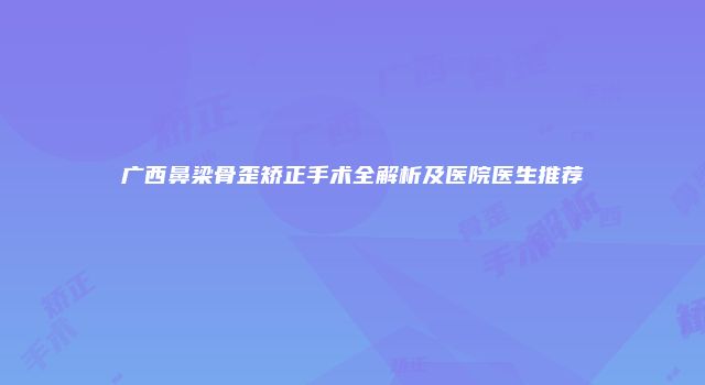 广西鼻梁骨歪矫正手术全解析及医院医生推荐
