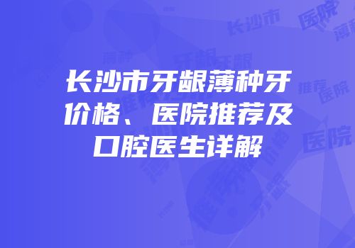 长沙市牙龈薄种牙价格、医院推荐及口腔医生详解