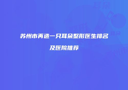 苏州市再造一只耳朵整形医生排名及医院推荐