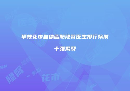 攀枝花市自体脂肪隆臀医生排行榜前十强揭晓