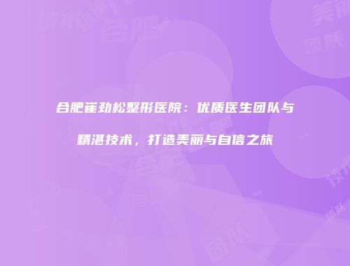 合肥崔劲松整形医院：优质医生团队与精湛技术，打造美丽与自信之旅