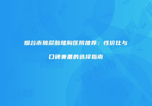 烟台市玻尿酸隆胸医院推荐：性价比与口碑兼备的选择指南