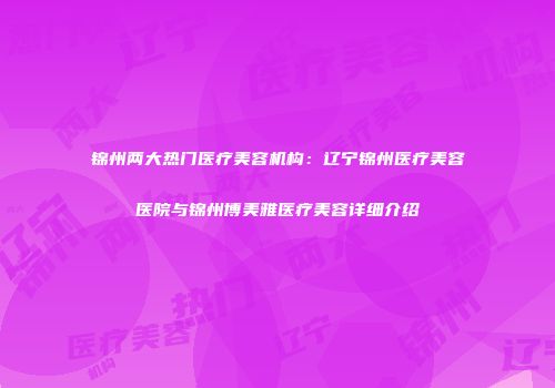 锦州两大热门医疗美容机构：辽宁锦州医疗美容医院与锦州博美雅医疗美容详细介绍