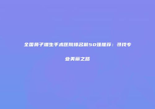 全国鼻子增生手术医院排名前50强推荐：寻找专业美丽之路