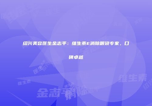 绍兴美容医生金志平：维生素E消除眼袋专家，口碑卓越