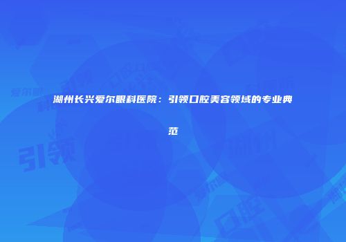 湖州长兴爱尔眼科医院：引领口腔美容领域的专业典范