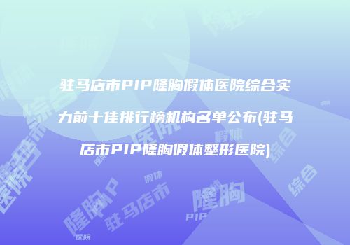 驻马店市PIP隆胸假体医院综合实力前十佳排行榜机构名单公布(驻马店市PIP隆胸假体整形医院)