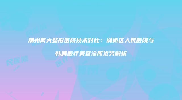 潮州两大整形医院技术对比：湘桥区人民医院与韩美医疗美容诊所优势解析