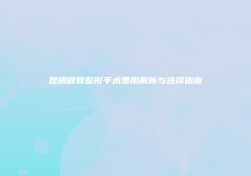 昆明颧骨整形手术费用解析与选择指南