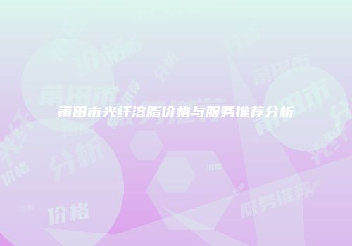 莆田市光纤溶脂价格与服务推荐分析