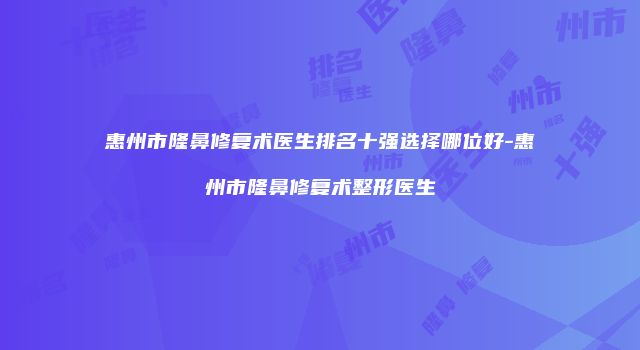 惠州市隆鼻修复术医生排名十强选择哪位好-惠州市隆鼻修复术整形医生
