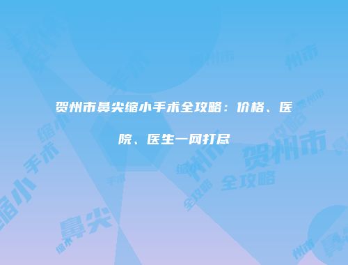 贺州市鼻尖缩小手术全攻略：价格、医院、医生一网打尽