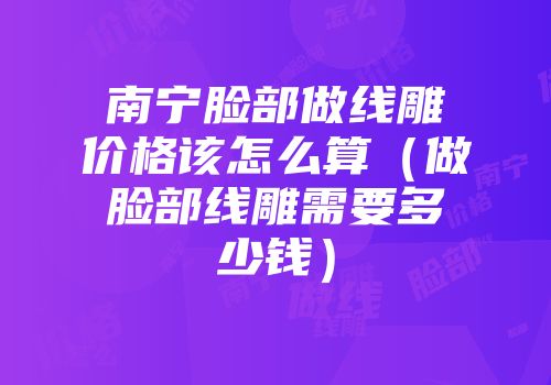 南宁脸部做线雕价格该怎么算（做脸部线雕需要多少钱）