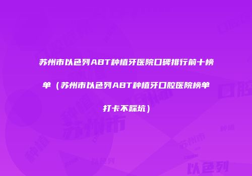 苏州市以色列ABT种植牙医院口碑排行前十榜单（苏州市以色列ABT种植牙口腔医院榜单打卡不踩坑）