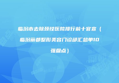 临汾市去除颈纹医院排行前十官宣（临汾丽都整形美容门诊部汇总单10强盘点）