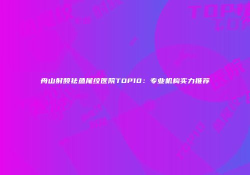 舟山射频祛鱼尾纹医院TOP10：专业机构实力推荐
