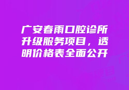 广安春雨口腔诊所升级服务项目，透明价格表全面公开