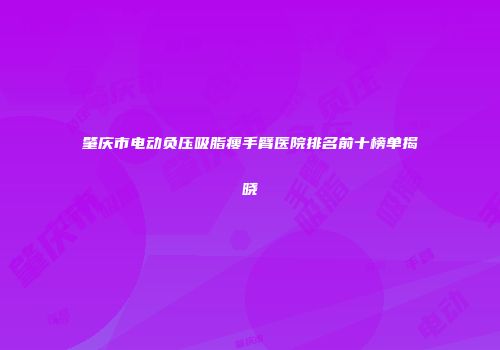 肇庆市电动负压吸脂瘦手臂医院排名前十榜单揭晓