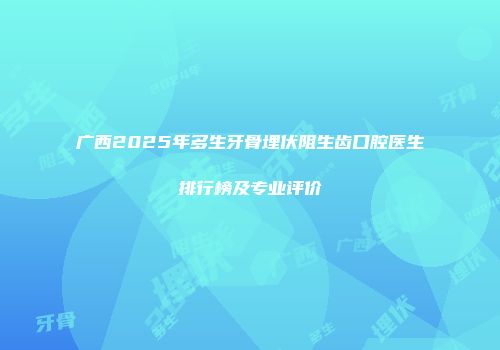 广西2025年多生牙骨埋伏阻生齿口腔医生排行榜及专业评价