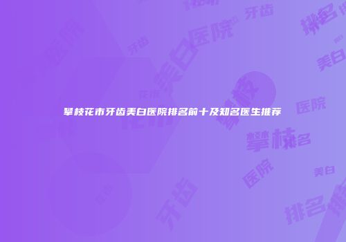 攀枝花市牙齿美白医院排名前十及知名医生推荐