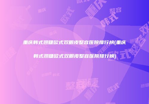 重庆韩式翘睫欧式双眼皮整容医院排行榜(重庆韩式翘睫欧式双眼皮整容医院排行榜)
