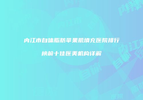 内江市自体脂肪苹果肌填充医院排行榜前十佳医美机构详解